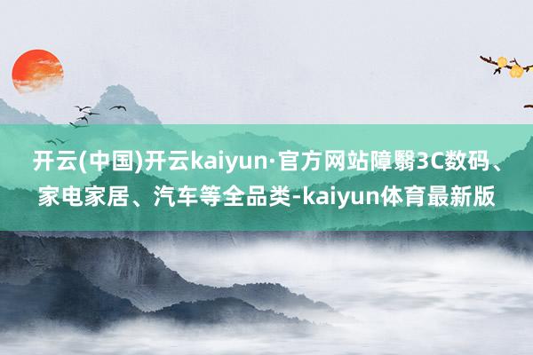 开云(中国)开云kaiyun·官方网站障翳3C数码、家电家居、汽车等全品类-kaiyun体育最新版