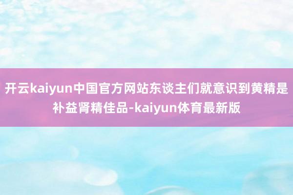 开云kaiyun中国官方网站东谈主们就意识到黄精是补益肾精佳品-kaiyun体育最新版