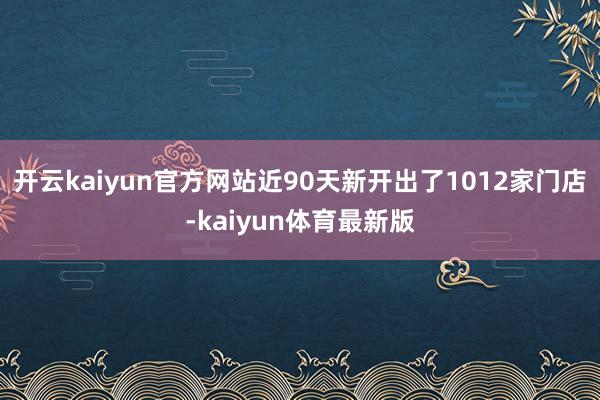 开云kaiyun官方网站近90天新开出了1012家门店-kaiyun体育最新版