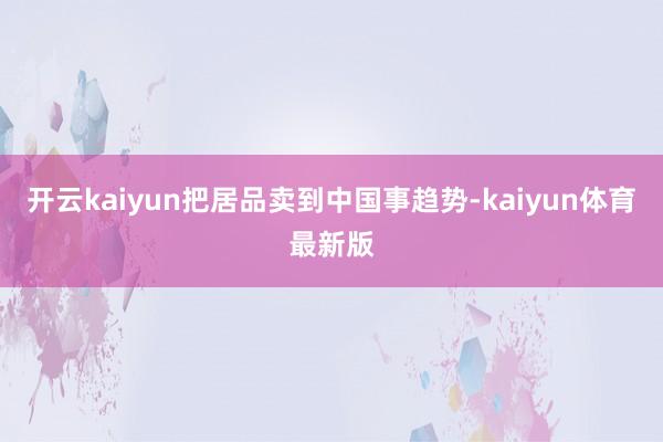 开云kaiyun把居品卖到中国事趋势-kaiyun体育最新版