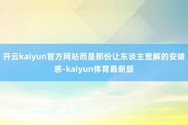 开云kaiyun官方网站而是那份让东谈主宽解的安靖感-kaiyun体育最新版