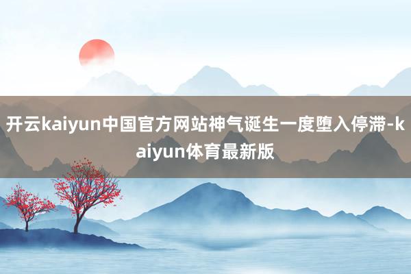 开云kaiyun中国官方网站神气诞生一度堕入停滞-kaiyun体育最新版