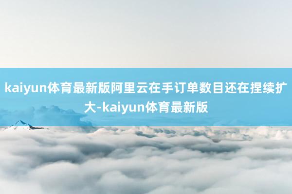 kaiyun体育最新版阿里云在手订单数目还在捏续扩大-kaiyun体育最新版