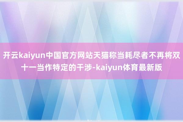 开云kaiyun中国官方网站天猫称当耗尽者不再将双十一当作特定的干涉-kaiyun体育最新版