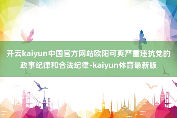 开云kaiyun中国官方网站 欧阳可爽严重违抗党的政事纪律和合法纪律-kaiyun体育最新版