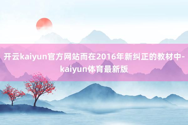 开云kaiyun官方网站而在2016年新纠正的教材中-kaiyun体育最新版