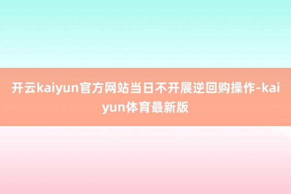 开云kaiyun官方网站当日不开展逆回购操作-kaiyun体育最新版