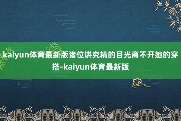 kaiyun体育最新版诸位讲究精的目光离不开她的穿搭-kaiyun体育最新版