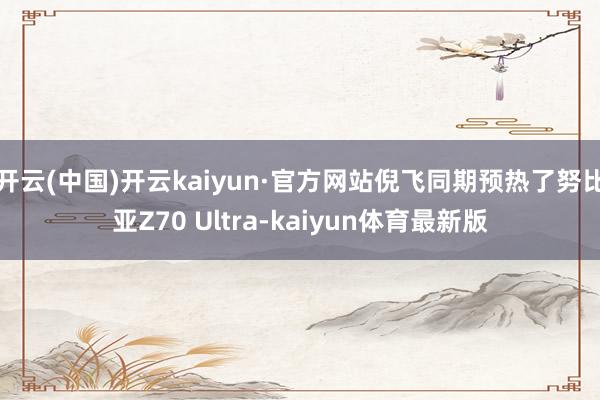 开云(中国)开云kaiyun·官方网站倪飞同期预热了努比亚Z70 Ultra-kaiyun体育最新版