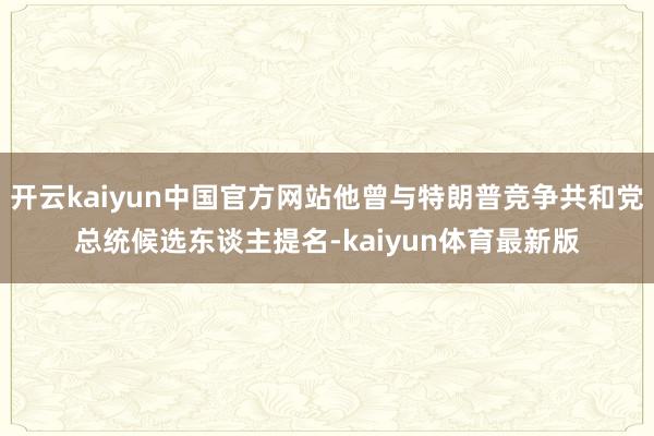 开云kaiyun中国官方网站他曾与特朗普竞争共和党总统候选东谈主提名-kaiyun体育最新版