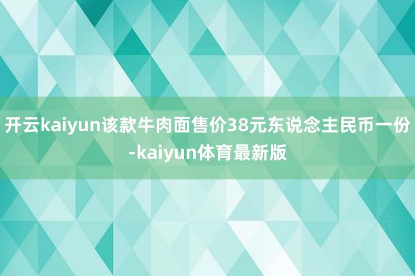 开云kaiyun该款牛肉面售价38元东说念主民币一份-kaiyun体育最新版