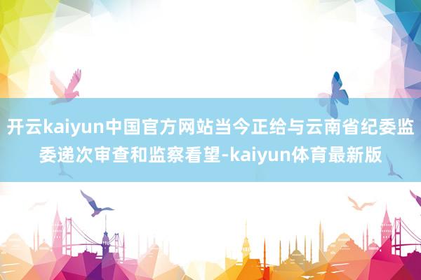 开云kaiyun中国官方网站当今正给与云南省纪委监委递次审查和监察看望-kaiyun体育最新版