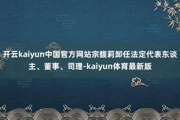 开云kaiyun中国官方网站宗馥莉卸任法定代表东谈主、董事、司理-kaiyun体育最新版