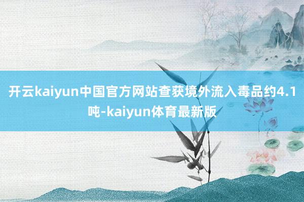 开云kaiyun中国官方网站查获境外流入毒品约4.1吨-kaiyun体育最新版