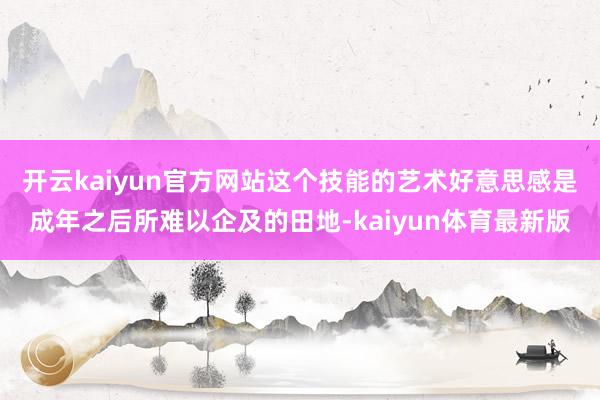 开云kaiyun官方网站这个技能的艺术好意思感是成年之后所难以企及的田地-kaiyun体育最新版