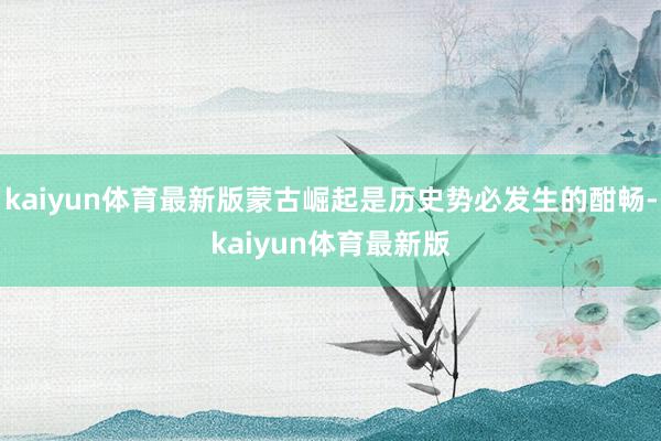 kaiyun体育最新版蒙古崛起是历史势必发生的酣畅-kaiyun体育最新版