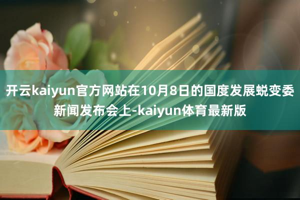 开云kaiyun官方网站在10月8日的国度发展蜕变委新闻发布会上-kaiyun体育最新版