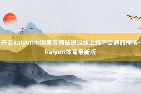 开云kaiyun中国官方网站通过线上线下会通的神情-kaiyun体育最新版