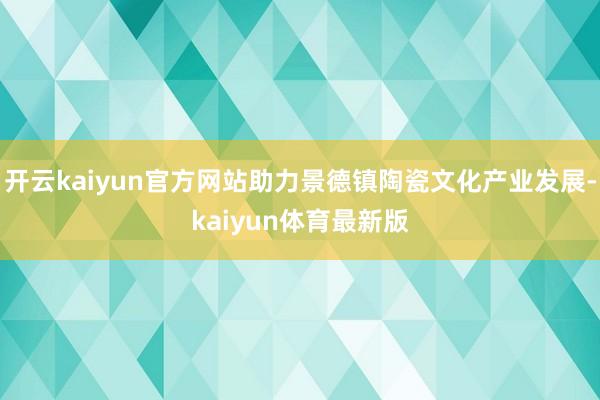 开云kaiyun官方网站助力景德镇陶瓷文化产业发展-kaiyun体育最新版