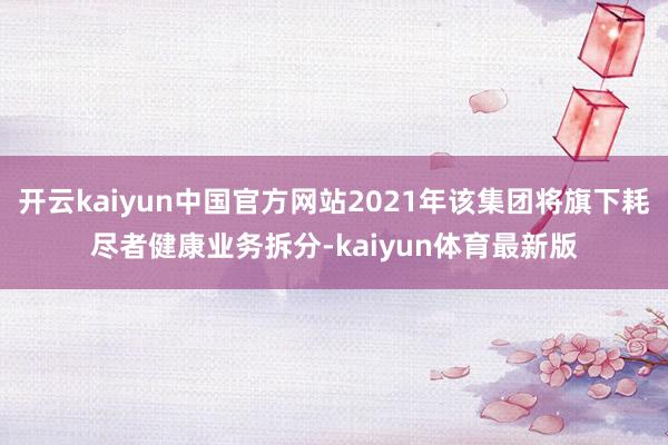 开云kaiyun中国官方网站2021年该集团将旗下耗尽者健康业务拆分-kaiyun体育最新版
