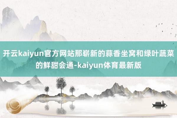 开云kaiyun官方网站那崭新的蒜香坐窝和绿叶蔬菜的鲜甜会通-kaiyun体育最新版