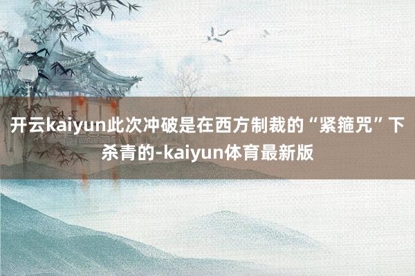 开云kaiyun此次冲破是在西方制裁的“紧箍咒”下杀青的-kaiyun体育最新版
