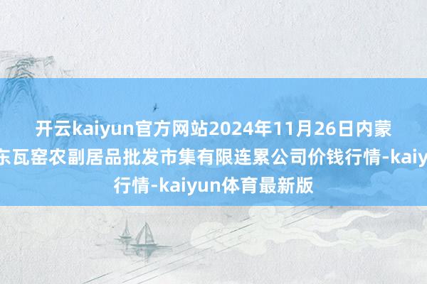 开云kaiyun官方网站2024年11月26日内蒙古呼和浩特市东瓦窑农副居品批发市集有限连累公司价钱行情-kaiyun体育最新版