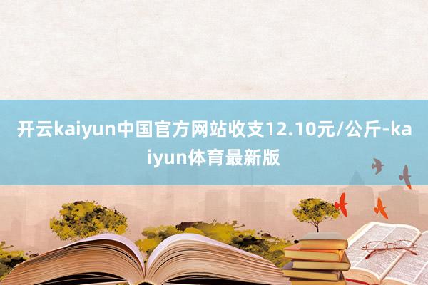 开云kaiyun中国官方网站收支12.10元/公斤-kaiyun体育最新版
