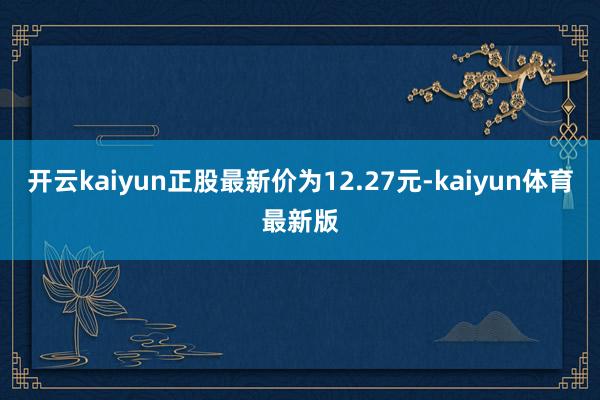 开云kaiyun正股最新价为12.27元-kaiyun体育最新版