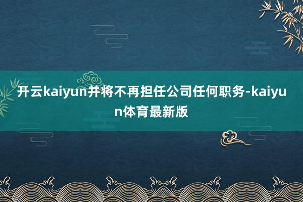 开云kaiyun并将不再担任公司任何职务-kaiyun体育最新版