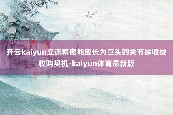 开云kaiyun　　立讯精密能成长为巨头的关节是收拢收购契机-kaiyun体育最新版