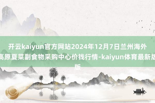 开云kaiyun官方网站2024年12月7日兰州海外高原夏菜副食物采购中心价钱行情-kaiyun体育最新版