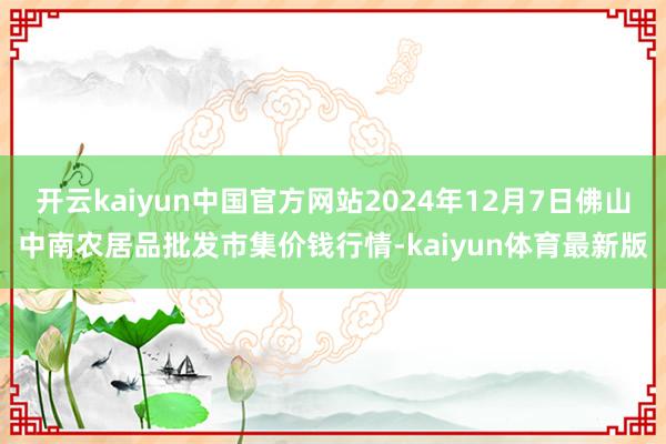 开云kaiyun中国官方网站2024年12月7日佛山中南农居品批发市集价钱行情-kaiyun体育最新版