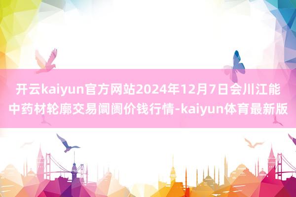 开云kaiyun官方网站2024年12月7日会川江能中药材轮廓交易阛阓价钱行情-kaiyun体育最新版