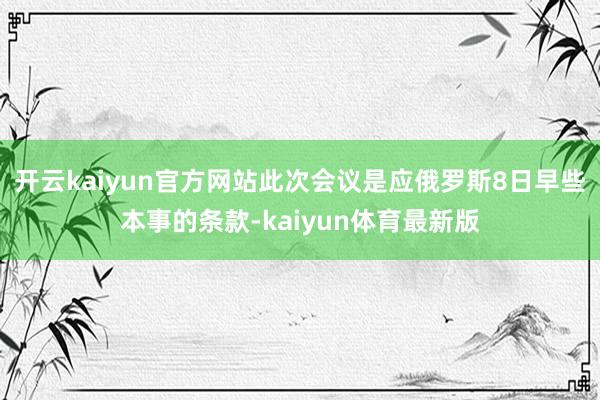开云kaiyun官方网站此次会议是应俄罗斯8日早些本事的条款-kaiyun体育最新版