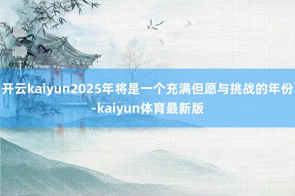 开云kaiyun2025年将是一个充满但愿与挑战的年份-kaiyun体育最新版