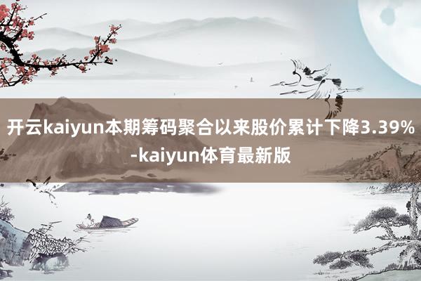 开云kaiyun本期筹码聚合以来股价累计下降3.39%-kaiyun体育最新版