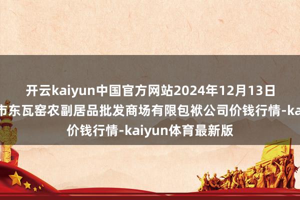 开云kaiyun中国官方网站2024年12月13日内蒙古呼和浩特市东瓦窑农副居品批发商场有限包袱公司价钱行情-kaiyun体育最新版