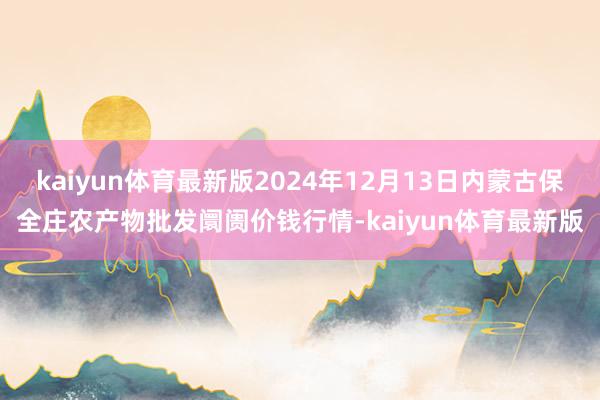 kaiyun体育最新版2024年12月13日内蒙古保全庄农产物批发阛阓价钱行情-kaiyun体育最新版