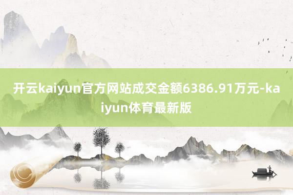 开云kaiyun官方网站成交金额6386.91万元-kaiyun体育最新版