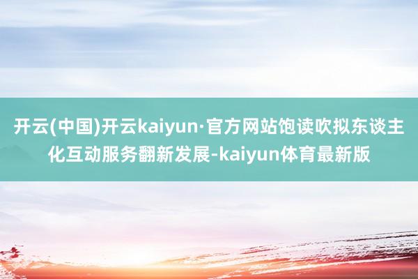 开云(中国)开云kaiyun·官方网站饱读吹拟东谈主化互动服务翻新发展-kaiyun体育最新版