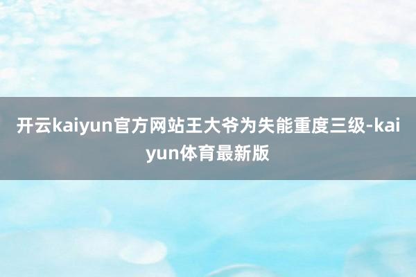 开云kaiyun官方网站王大爷为失能重度三级-kaiyun体育最新版