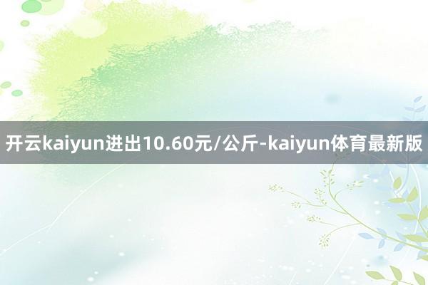开云kaiyun进出10.60元/公斤-kaiyun体育最新版