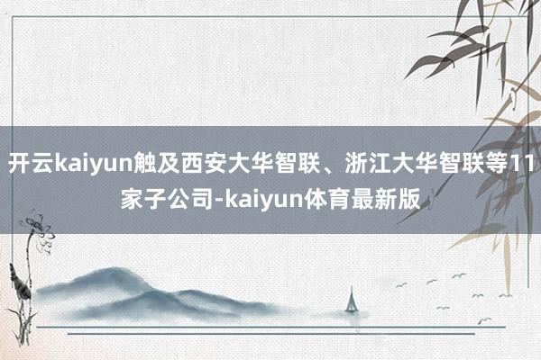 开云kaiyun触及西安大华智联、浙江大华智联等11家子公司-kaiyun体育最新版