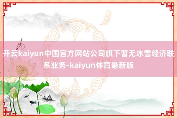 开云kaiyun中国官方网站公司旗下暂无冰雪经济联系业务-kaiyun体育最新版