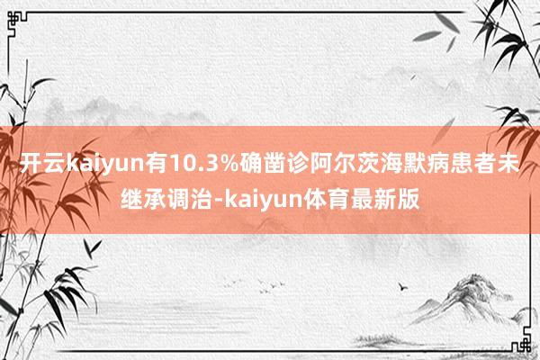 开云kaiyun有10.3%确凿诊阿尔茨海默病患者未继承调治-kaiyun体育最新版