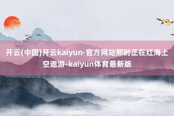 开云(中国)开云kaiyun·官方网站那时正在红海上空遨游-kaiyun体育最新版