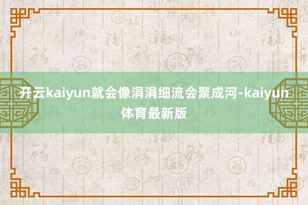 开云kaiyun就会像涓涓细流会聚成河-kaiyun体育最新版