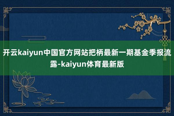 开云kaiyun中国官方网站把柄最新一期基金季报流露-kaiyun体育最新版