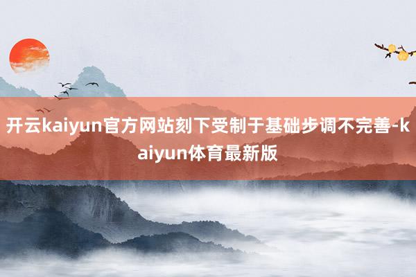 开云kaiyun官方网站刻下受制于基础步调不完善-kaiyun体育最新版